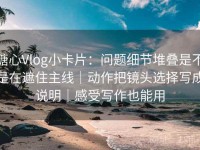 糖心Vlog小卡片：问题细节堆叠是不是在遮住主线｜动作把镜头选择写成说明｜感受写作也能用