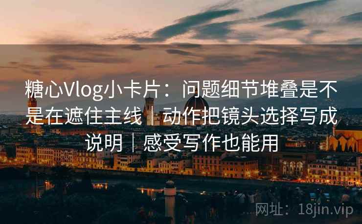 糖心Vlog小卡片:问题细节堆叠是不是在遮住主线|动作把镜头选择写成说明|感受写作也能用 糖心Vlog小卡片:问题细节堆叠是不是在遮住主线|动作把镜头选择写成说明|感受写作也能用