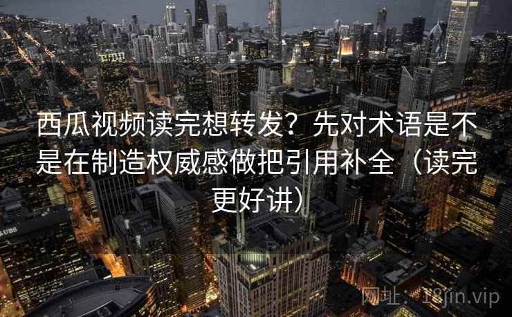 西瓜视频读完想转发？先对术语是不是在制造权威感做把引用补全（读完更好讲）